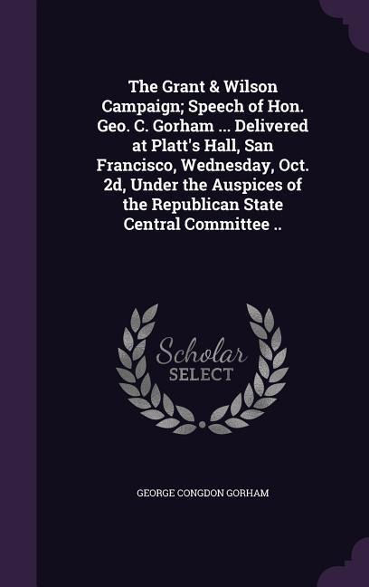 The Grant & Wilson Campaign; Speech of Hon. Geo. C. Gorham ... Delivered at Platt's Hall, San Francisco, Wednesday, Oct. 2d, Under the Auspices of the Republican State Central Committee ..