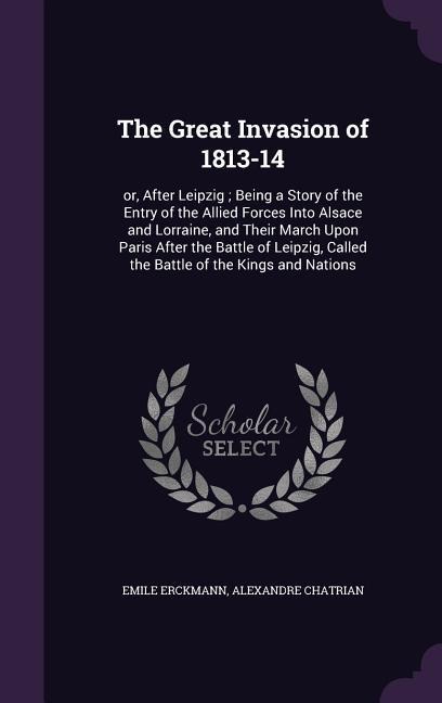 The Great Invasion of 1813-14: or, After Leipzig; Being a Story of the Entry of the Allied Forces Into Alsace and Lorraine, and Their March Upon Pari