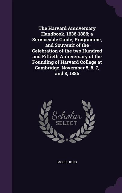 The Harvard Anniversary Handbook, 1636-1886; a Serviceable Guide, Programme, and Souvenir of the Celebration of the two Hundred and Fiftieth Anniversary of the Founding of Harvard College at Cambridge. November 5, 6, 7, and 8, 1886
