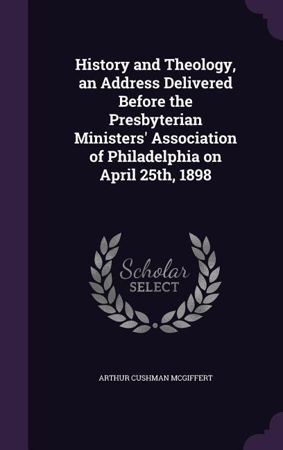 History and Theology, an Address Delivered Before the Presbyterian Ministers Association of Philadelphia on April 25th, 1898