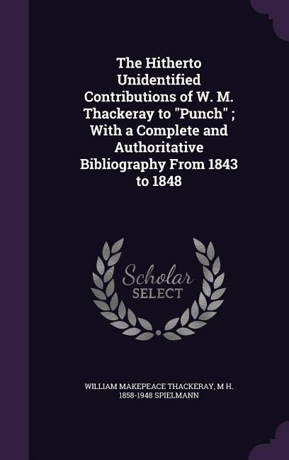 The Hitherto Unidentified Contributions of W. M. Thackeray to "Punch"; With a Complete and Authoritative Bibliography From 1843 to 1848