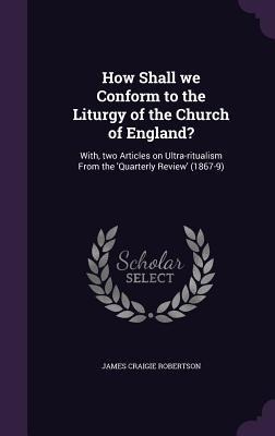 How Shall we Conform to the Liturgy of the Church of England?: With, two Articles on Ultra-ritualism From the Quarterly Review (1867-9)