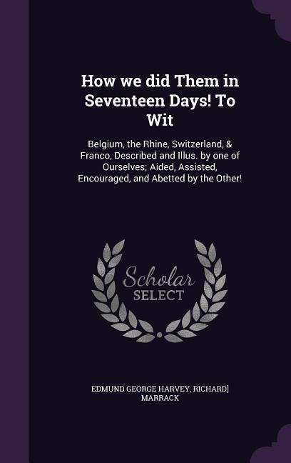 How we did Them in Seventeen Days! To Wit: Belgium, the Rhine, Switzerland, & Franco, Described and Illus. by one of Ourselves; Aided, Assisted, Encou