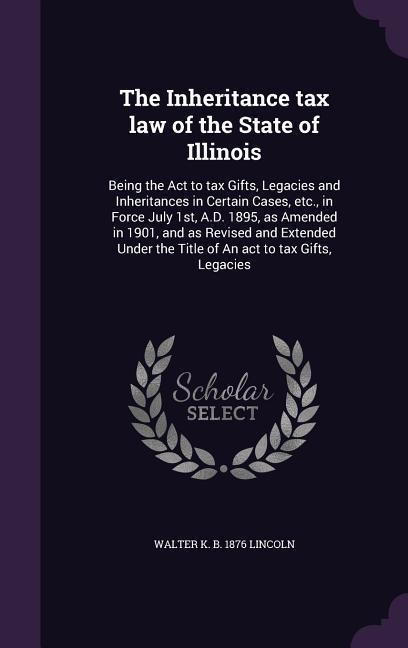 The Inheritance tax law of the State of Illinois: Being the Act to tax Gifts, Legacies and Inheritances in Certain Cases, etc., in Force July 1st, A.D. 1895, as Amended in 1901, and as Revised and Extended Under the Title of An act to tax Gifts, Legacies