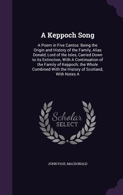 A Keppoch Song: A Poem in Five Cantos: Being the Origin and History of the Family, Alias Donald, Lord of the Isles, Carried Down to its Extinction, With A Continuation of the Family of Keppoch; the Whole Combined With the History of Scotland, With Notes A