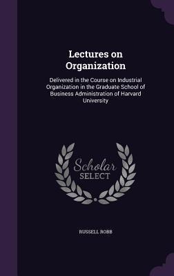 Lectures on Organization: Delivered in the Course on Industrial Organization in the Graduate School of Business Administration of Harvard University