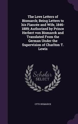 The Love Letters of Bismarck; Being Letters to his Fiancée and Wife, 1846-1889; Authorized by Prince Herbert von Bismarck and Translated From the German Under the Supervision of Charlton T. Lewis