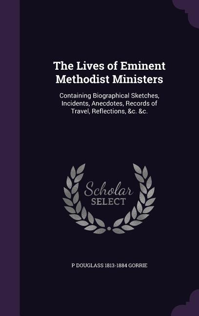 The Lives of Eminent Methodist Ministers: Containing Biographical Sketches, Incidents, Anecdotes, Records of Travel, Reflections, &c. &c.