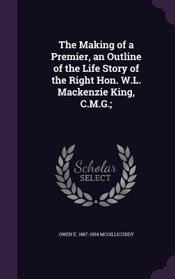 The Making of a Premier, an Outline of the Life Story of the Right Hon. W.L. Mackenzie King, C.M.G.;