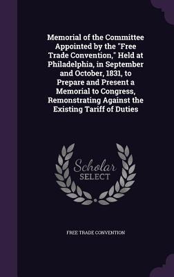 Memorial of the Committee Appointed by the "Free Trade Convention," Held at Philadelphia, in September and October, 1831, to Prepare and Present a Memorial to Congress, Remonstrating Against the Existing Tariff of Duties