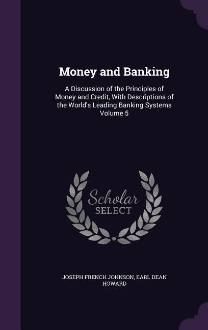 Money and Banking: A Discussion of the Principles of Money and Credit, With Descriptions of the World's Leading Banking Systems Volume 5