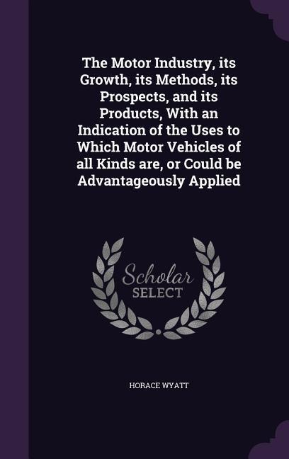 The Motor Industry, its Growth, its Methods, its Prospects, and its Products, With an Indication of the Uses to Which Motor Vehicles of all Kinds are, or Could be Advantageously Applied