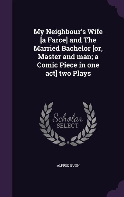 My Neighbour's Wife [a Farce] and The Married Bachelor [or, Master and man; a Comic Piece in one act] two Plays