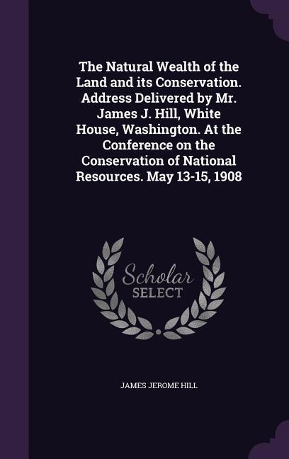 The Natural Wealth of the Land and its Conservation. Address Delivered by Mr. James J. Hill, White House, Washington. At the Conference on the Conservation of National Resources. May 13-15, 1908