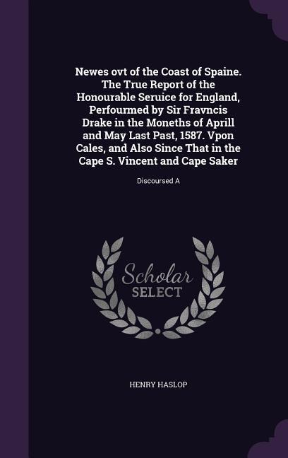 Newes ovt of the Coast of Spaine. The True Report of the Honourable Seruice for England, Perfourmed by Sir Fravncis Drake in the Moneths of Aprill and May Last Past, 1587. Vpon Cales, and Also Since That in the Cape S. Vincent and Cape Saker: Discoursed A