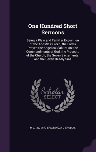 One Hundred Short Sermons Being a Plain and Familiar Exposition of the Apostles' Creed; the Lord's Prayer; the Angelical Salutation; the Commandments of God; the Precepts of the Church; the Seven Sacraments; and the Seven Deadly Sins