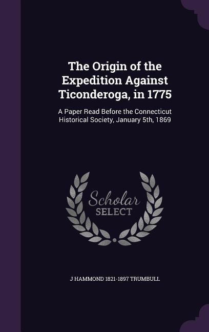 The Origin of the Expedition Against Ticonderoga, in 1775: A Paper Read Before the Connecticut Historical Society, January 5th, 1869