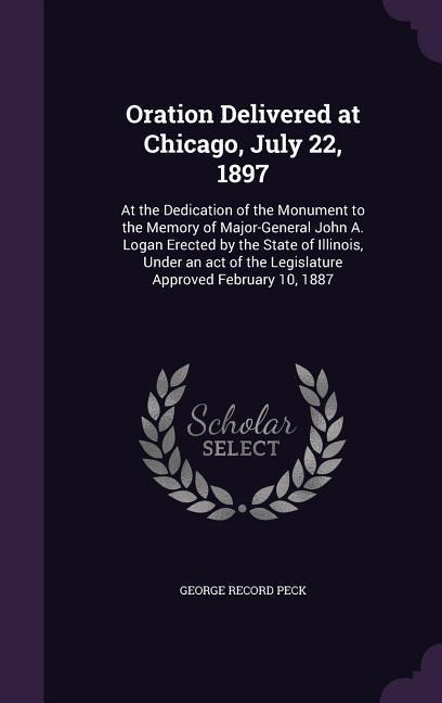 Oration Delivered at Chicago, July 22, 1897: At the Dedication of the Monument to the Memory of Major-General John A. Logan Erected by the State of Illinois, Under an act of the Legislature Approved February 10, 1887