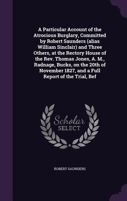 A Particular Account of the Atrocious Burglary, Committed by Robert Saunders (alias William Sinclair) and Three Others, at the Rectory House of the Rev. Thomas Jones, A. M., Radnage, Bucks, on the 20th of November 1827, and a Full Report of the Trial, Bef