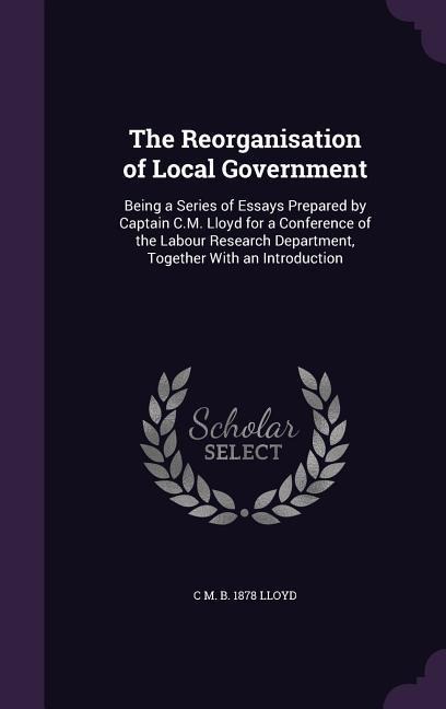 The Reorganisation of Local Government: Being a Series of Essays Prepared by Captain C.M. Lloyd for a Conference of the Labour Research Department, To