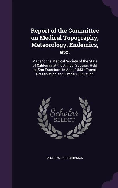 Report of the Committee on Medical Topography, Meteorology, Endemics, etc.: Made to the Medical Society of the State of California at the Annual Session, Held at San Francisco, in April, 1883: Forest Preservation and Timber Cultivation