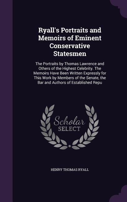 Ryall's Portraits and Memoirs of Eminent Conservative Statesmen: The Portraits by Thomas Lawrence and Others of the Highest Celebrity. The Memoirs Have Been Written Expressly for This Work by Members of the Senate, the Bar and Authors of Established Repu