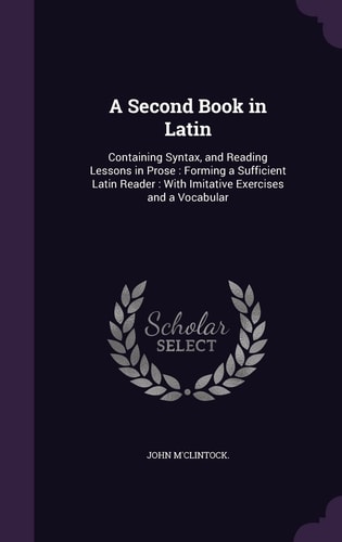 A Second Book in Latin Containing Syntax, and Reading Lessons in Prose: Forming a Sufficient Latin Reader: With Imitative Exercises and a Vocabular