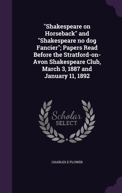 Shakespeare on Horseback and Shakespeare no dog Fancier; Papers Read Before the Stratford-on-Avon Shakespeare Club, March 3, 1887 and January 11, 1892