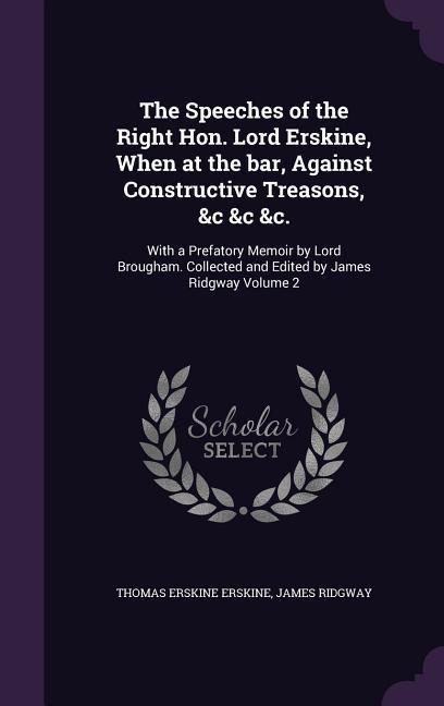 The Speeches of the Right Hon. Lord Erskine, When at the bar, Against Constructive Treasons, &c &c &c.: With a Prefatory Memoir by Lord Brougham. Collected and Edited by James Ridgway Volume 2