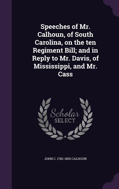 Speeches of Mr. Calhoun, of South Carolina, on the ten Regiment Bill; and in Reply to Mr. Davis, of Mississippi, and Mr. Cass
