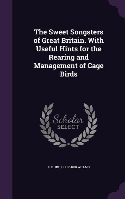 The Sweet Songsters of Great Britain. With Useful Hints for the Rearing and Management of Cage Birds