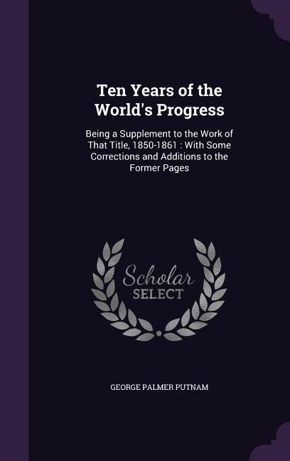 Ten Years of the Worlds Progress: Being a Supplement to the Work of That Title, 1850-1861: With Some Corrections and Additions to the Former Pages