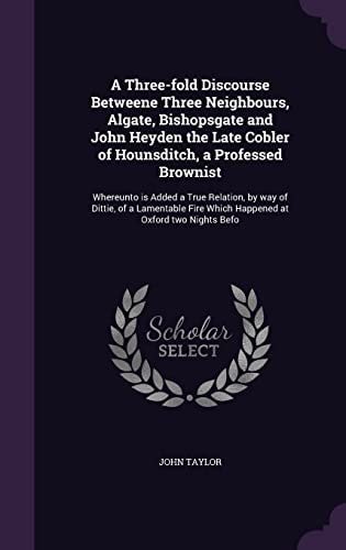 A Three-Fold Discourse Betweene Three Neighbours, Algate, Bishopsgate and John Heyden the Late Cobler of Hounsditch, a Professed Brownist Whereunto Is Added a True Relation, by Way of Dittie, of a Lamentable Fire Which Happened at Oxford Two Nights Befo