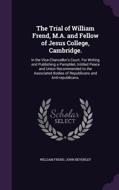 The Trial of William Frend, M.A. and Fellow of Jesus College, Cambridge.: In the Vice-Chancellors Court. For Writing and Publishing a Pamphlet, Intitled Peace and Union Recommended to the Associated Bodies of Republicans and Anti-republicans.