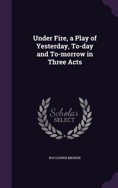 Under Fire, a Play of Yesterday, To-day and To-morrow in Three Acts