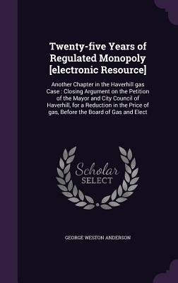 Twenty-five Years of Regulated Monopoly [electronic Resource]: Another Chapter in the Haverhill gas Case: Closing Argument on the Petition of the Mayor and City Council of Haverhill, for a Reduction in the Price of gas, Before the Board of Gas and Elect