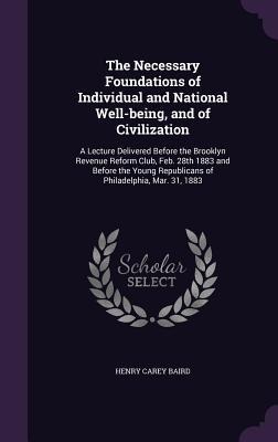 The Necessary Foundations of Individual and National Well-being, and of Civilization: A Lecture Delivered Before the Brooklyn Revenue Reform Club, Feb. 28th 1883 and Before the Young Republicans of Philadelphia, Mar. 31, 1883