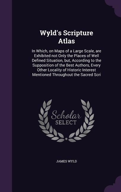Wyld's Scripture Atlas: In Which, on Maps of a Large Scale, are Exhibited not Only the Places of Well Defined Situation, but, According to the