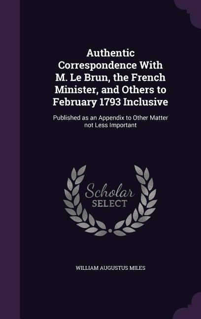 Authentic Correspondence With M. Le Brun, the French Minister, and Others to February 1793 Inclusive: Published as an Appendix to Other Matter not Les
