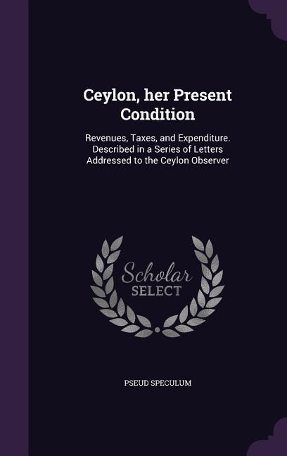 Ceylon, her Present Condition: Revenues, Taxes, and Expenditure. Described in a Series of Letters Addressed to the Ceylon Observer