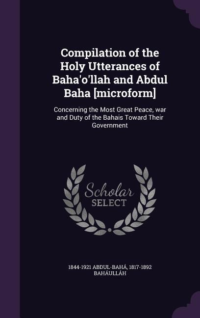 Compilation of the Holy Utterances of Baha'o'llah and Abdul Baha [microform]: Concerning the Most Great Peace, war and Duty of the Bahais Toward Their Government