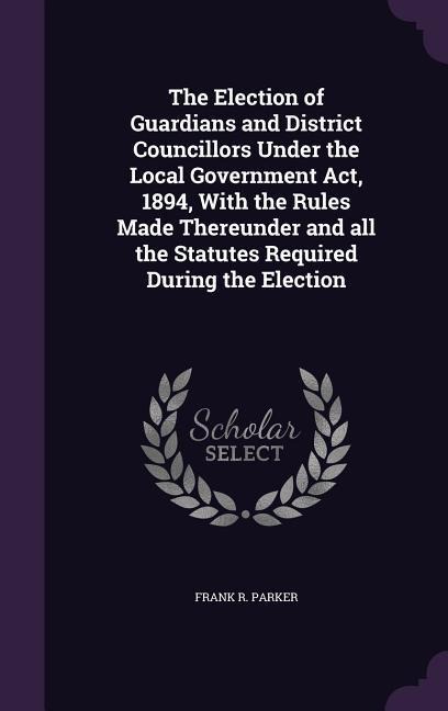 The Election of Guardians and District Councillors Under the Local Government Act, 1894, With the Rules Made Thereunder and all the Statutes Required
