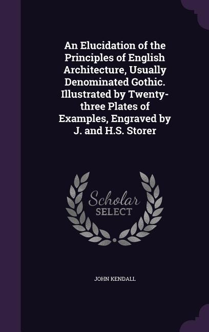 An Elucidation of the Principles of English Architecture, Usually Denominated Gothic. Illustrated by Twenty-three Plates of Examples, Engraved by J. and H.S. Storer