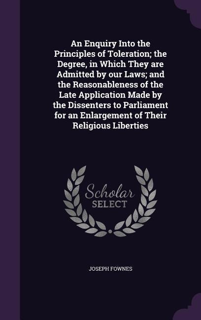 An Enquiry Into the Principles of Toleration; the Degree, in Which They are Admitted by our Laws; and the Reasonableness of the Late Application Made