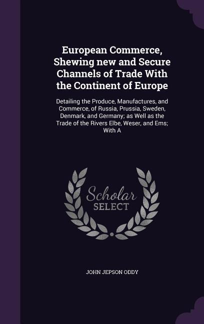European Commerce, Shewing new and Secure Channels of Trade With the Continent of Europe: Detailing the Produce, Manufactures, and Commerce, of Russia, Prussia, Sweden, Denmark, and Germany; as Well as the Trade of the Rivers Elbe, Weser, and Ems; With A