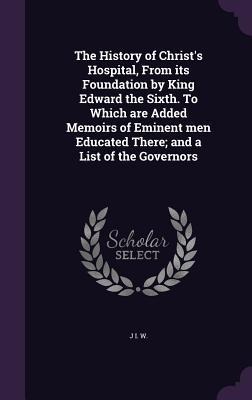 The History of Christs Hospital, From its Foundation by King Edward the Sixth. To Which are Added Memoirs of Eminent men Educated There; and a List of the Governors
