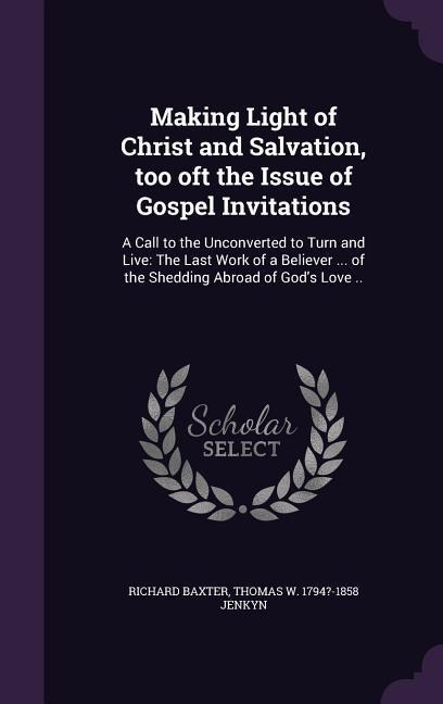 Making Light of Christ and Salvation, too oft the Issue of Gospel Invitations: A Call to the Unconverted to Turn and Live: The Last Work of a Believer ... of the Shedding Abroad of God's Love ..