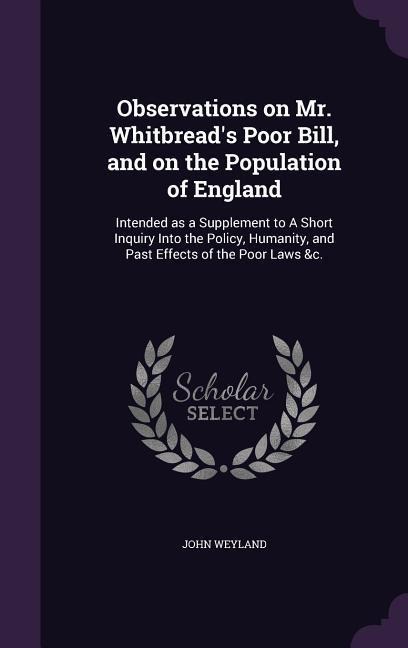Observations on Mr. Whitbread's Poor Bill, and on the Population of England: Intended as a Supplement to A Short Inquiry Into the Policy, Humanity, and Past Effects of the Poor Laws &c.