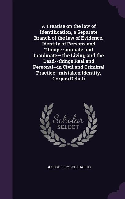 A Treatise on the law of Identification, a Separate Branch of the law of Evidence. Identity of Persons and Things--animate and Inanimate-- the Living and the Dead--things Real and Personal--in Civil and Criminal Practice--mistaken Identity, Corpus Delicti
