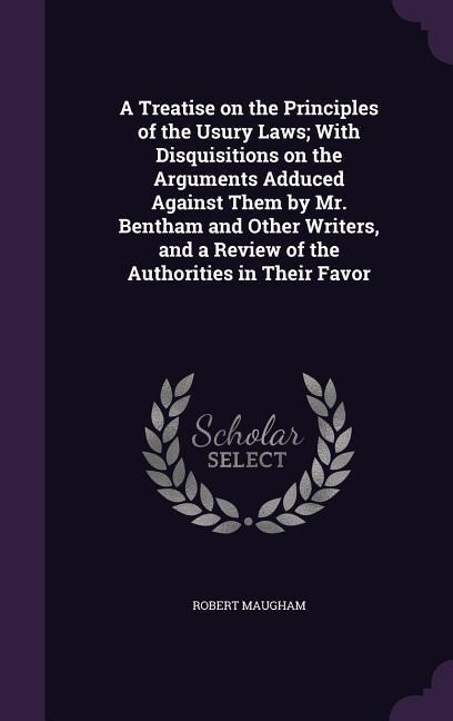 A   Treatise on the Principles of the Usury Laws; With Disquisitions on the Arguments Adduced Against Them by Mr. Bentham and Other Writers, and a Rev